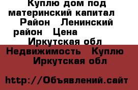 Куплю дом под материнский капитал. › Район ­ Ленинский район › Цена ­ 410 000 - Иркутская обл. Недвижимость » Куплю   . Иркутская обл.